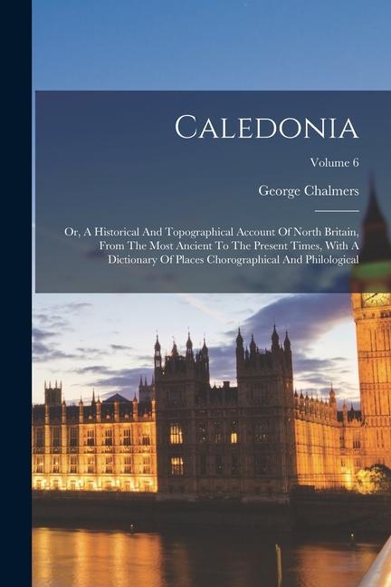 Caledonia: Or, A Historical And Topographical Account Of North Britain, From The Most Ancient To The Present Times, With A Dictio