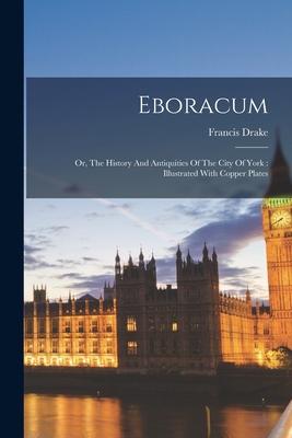 Eboracum: Or, The History And Antiquities Of The City Of York: Illustrated With Copper Plates