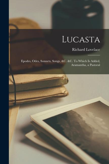 Lucasta: Epodes, Odes, Sonnets, Songs, &c. &c. To Which is Added, Aramantha, a Pastoral