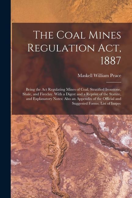 The Coal Mines Regulation Act, 1887: Being the Act Regulating Mines of Coal, Stratified Ironstone, Shale, and Fireclay. With a Digest and a Reprint of