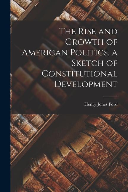 The Rise and Growth of American Politics, a Sketch of Constitutional Development