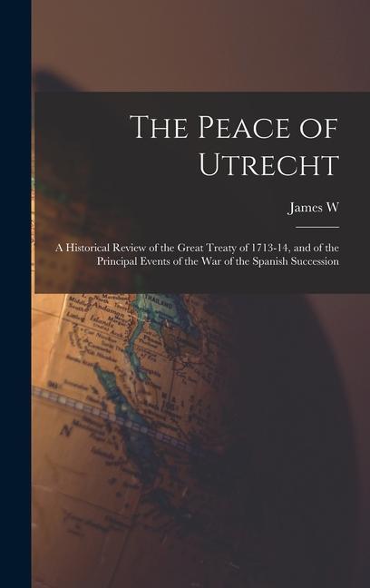 The Peace of Utrecht: A Historical Review of the Great Treaty of 1713-14, and of the Principal Events of the War of the Spanish Succession