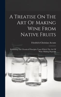 A Treatise On The Art Of Making Wine From Native Fruits: Exhibiting The Chemical Principles Upon Which The Art Of Wine Making Depends