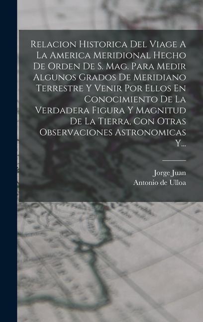 Relacion Historica Del Viage A La America Meridional Hecho De Orden De S. Mag. Para Medir Algunos Grados De Meridiano Terrestre Y Venir Por Ellos En Conocimiento De La Verdadera Figura Y Magnitud De La Tierra, Con Otras Observaciones Astronomicas Y...