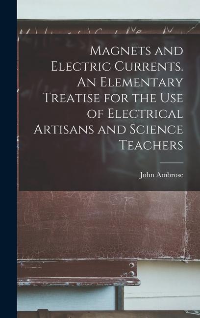 Magnets and Electric Currents. An Elementary Treatise for the Use of Electrical Artisans and Science Teachers