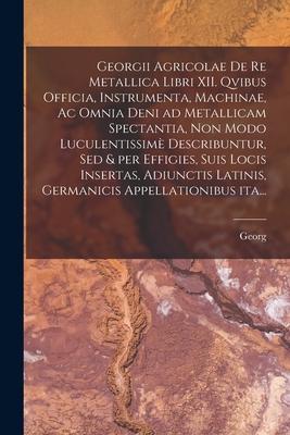 Georgii Agricolae De re metallica libri XII. qvibus officia, instrumenta, machinae, ac omnia deni ad metallicam spectantia, non modo luculentissimè de