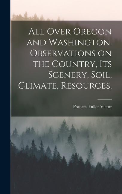 All Over Oregon and Washington. Observations on the Country, its Scenery, Soil, Climate, Resources,