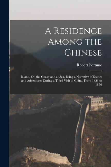 A Residence Among the Chinese: Inland, On the Coast, and at Sea. Being a Narrative of Scenes and Adventures During a Third Visit to China, From 1853