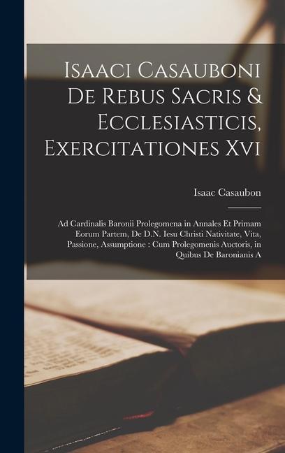 Isaaci Casauboni De Rebus Sacris & Ecclesiasticis, Exercitationes Xvi: Ad Cardinalis Baronii Prolegomena in Annales Et Primam Eorum Partem, De D.N. Ie