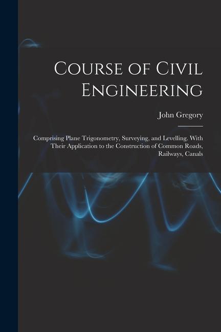 Course of Civil Engineering: Comprising Plane Trigonometry, Surveying, and Levelling. With Their Application to the Construction of Common Roads, R