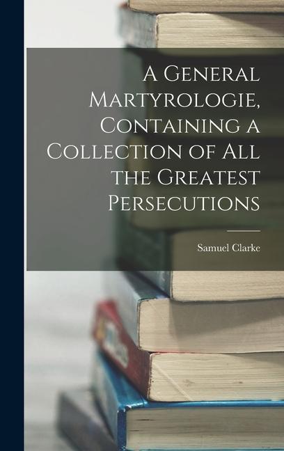 A General Martyrologie, Containing a Collection of All the Greatest Persecutions