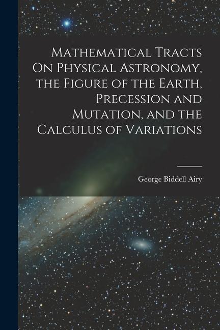 Mathematical Tracts On Physical Astronomy, the Figure of the Earth, Precession and Mutation, and the Calculus of Variations