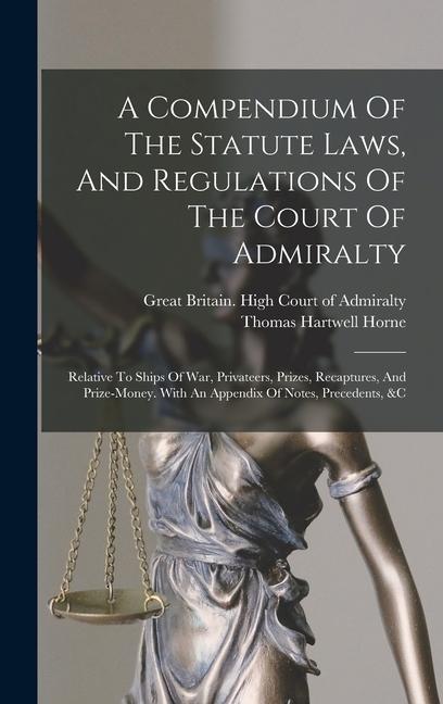 A Compendium Of The Statute Laws, And Regulations Of The Court Of Admiralty: Relative To Ships Of War, Privateers, Prizes, Recaptures, And Prize-money