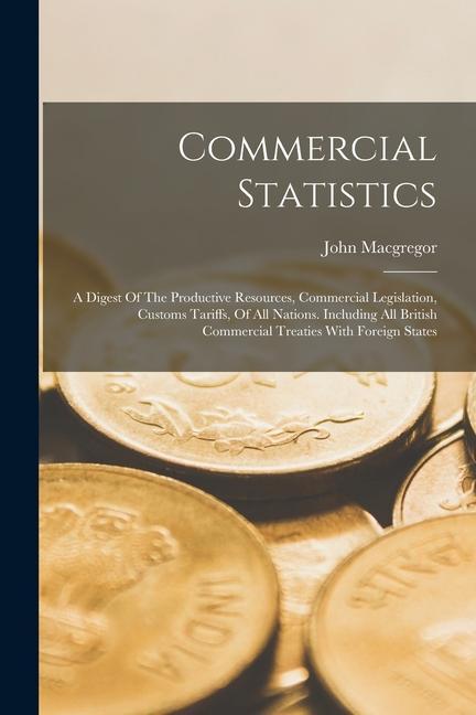 Commercial Statistics: A Digest Of The Productive Resources, Commercial Legislation, Customs Tariffs, Of All Nations. Including All British C