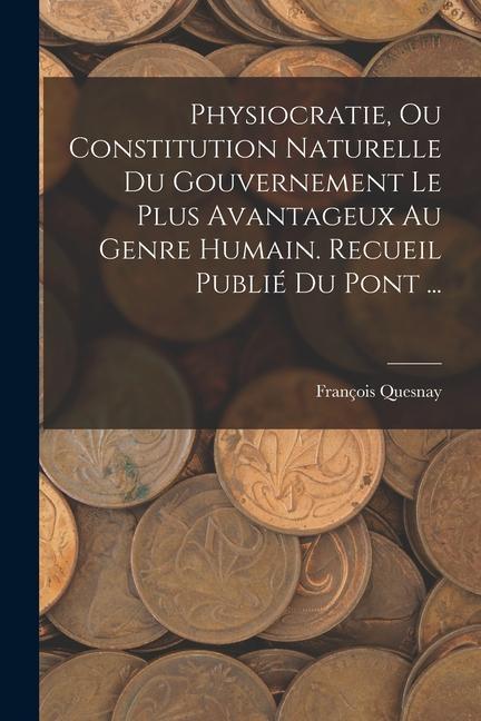 Physiocratie, Ou Constitution Naturelle Du Gouvernement Le Plus Avantageux Au Genre Humain. Recueil Publié Du Pont ...