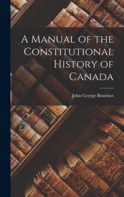 A Manual of the Constitutional History of Canada