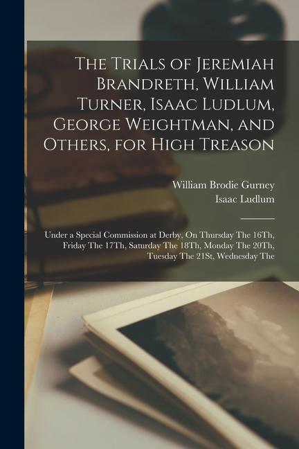 The Trials of Jeremiah Brandreth, William Turner, Isaac Ludlum, George Weightman, and Others, for High Treason: Under a Special Commission at Derby, O