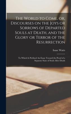 The World to Come, or, Discourses on the Joys or Sorrows of Departed Souls at Death, and the Glory or Terror of the Resurrection: To Which is Prefixed