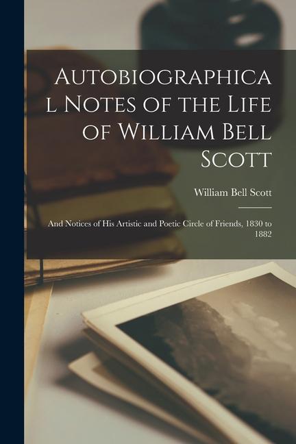 Autobiographical Notes of the Life of William Bell Scott: And Notices of His Artistic and Poetic Circle of Friends, 1830 to 1882