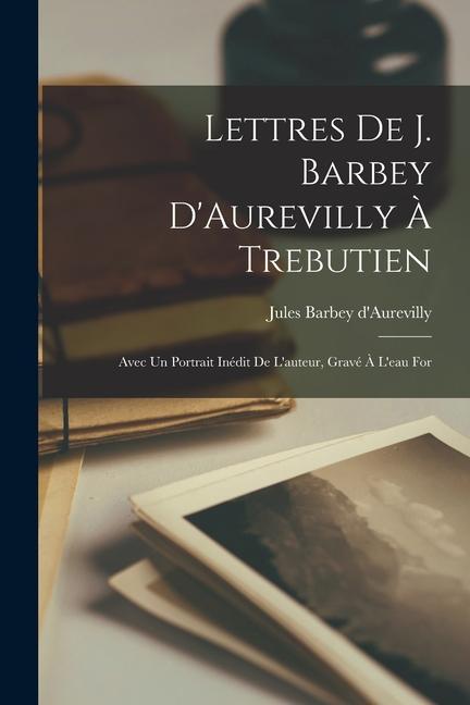 Lettres de J. Barbey D'Aurevilly à Trebutien: Avec un Portrait Inédit de L'auteur, Gravé à L'eau For