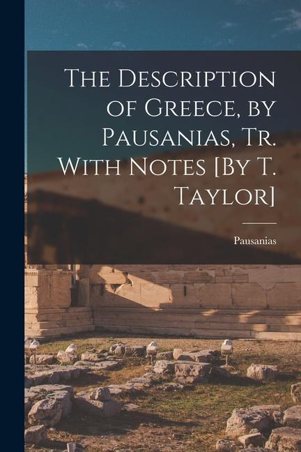 The Description of Greece, by Pausanias, Tr. With Notes [By T. Taylor]