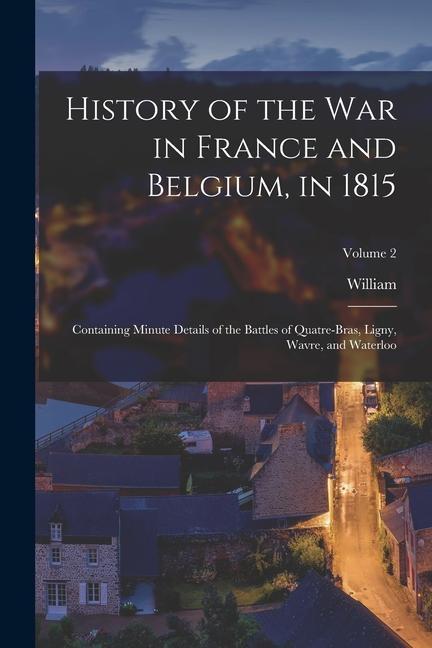 History of the war in France and Belgium, in 1815: Containing Minute Details of the Battles of Quatre-Bras, Ligny, Wavre, and Waterloo; Volume 2