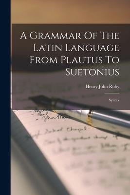 A Grammar Of The Latin Language From Plautus To Suetonius: Syntax