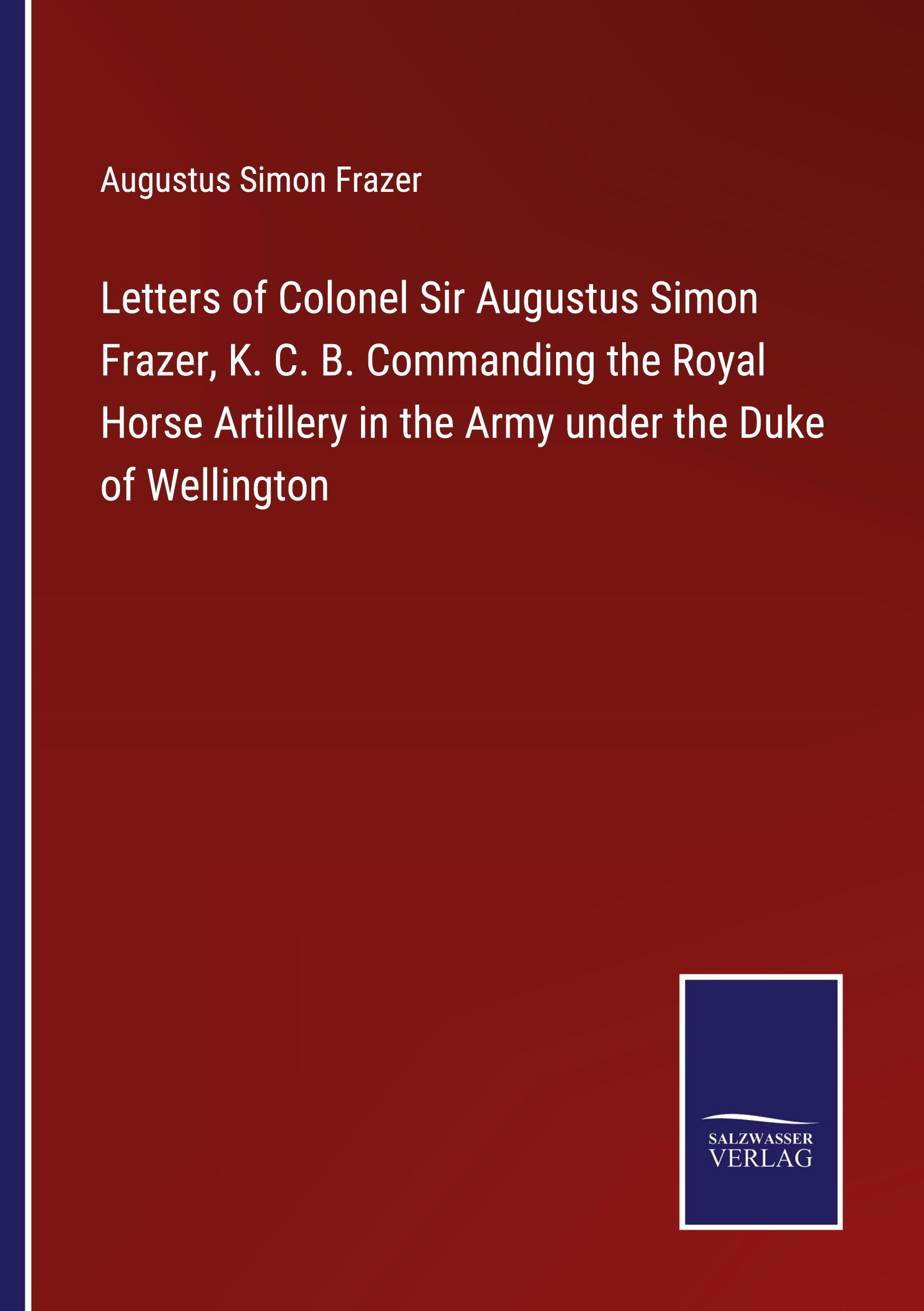 Letters of Colonel Sir Augustus Simon Frazer, K. C. B. Commanding the Royal Horse Artillery in the Army under the Duke of Wellington