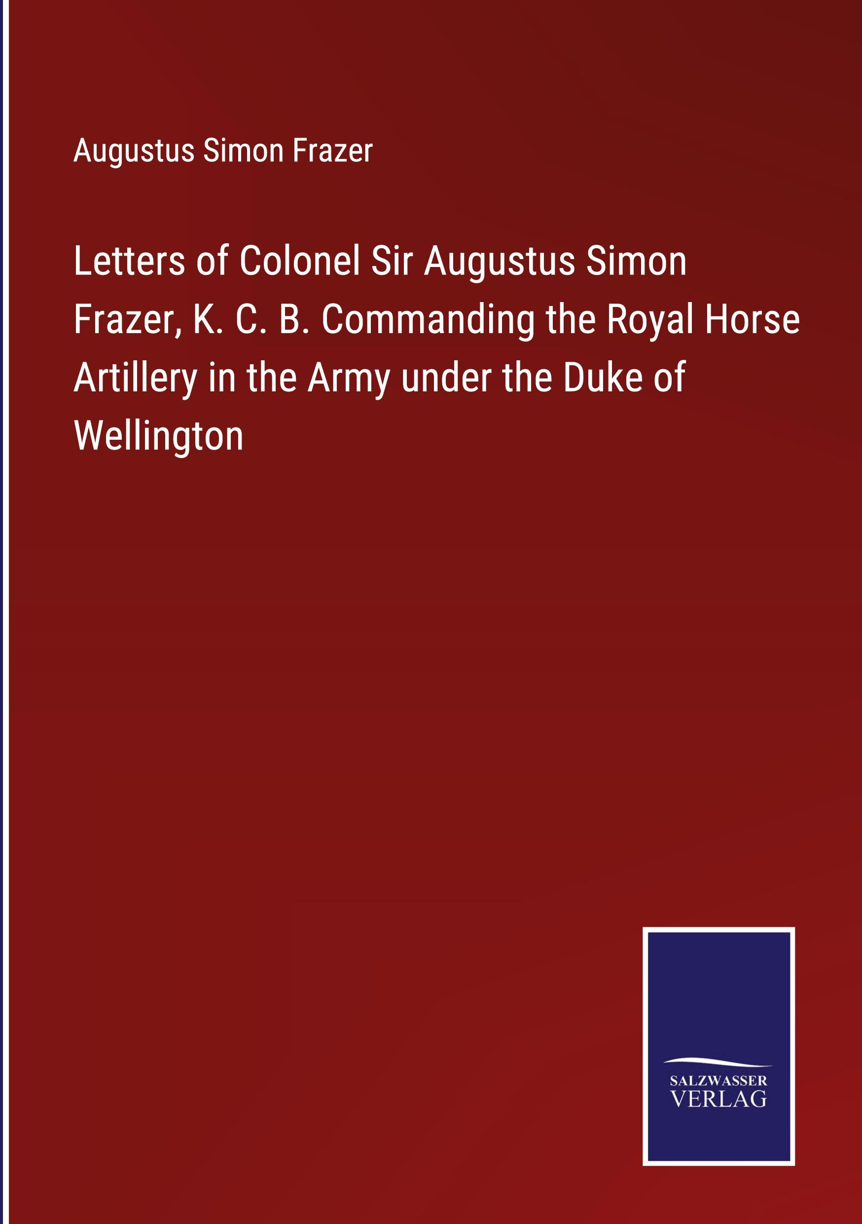 Letters of Colonel Sir Augustus Simon Frazer, K. C. B. Commanding the Royal Horse Artillery in the Army under the Duke of Wellington