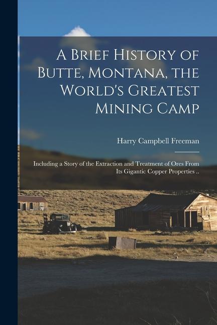 A Brief History of Butte, Montana, the World's Greatest Mining Camp; Including a Story of the Extraction and Treatment of Ores From its Gigantic Coppe