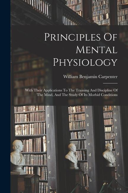 Principles Of Mental Physiology: With Their Applications To The Training And Discipline Of The Mind, And The Study Of Its Morbid Conditions