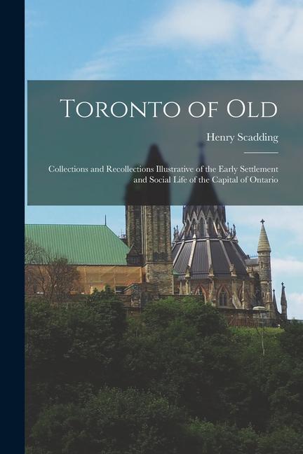 Toronto of Old: Collections and Recollections Illustrative of the Early Settlement and Social Life of the Capital of Ontario