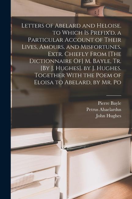 Letters of Abelard and Heloise. to Which Is Prefix'd, a Particular Account of Their Lives, Amours, and Misfortunes, Extr. Chiefly From [The Dictionnai