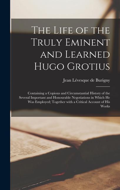 The Life of the Truly Eminent and Learned Hugo Grotius: Containing a Copious and Circumstantial History of the Several Important and Honourable Negoti