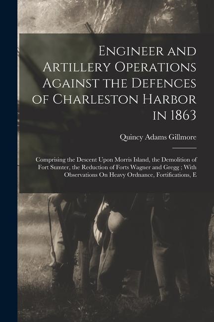 Engineer and Artillery Operations Against the Defences of Charleston Harbor in 1863: Comprising the Descent Upon Morris Island, the Demolition of Fort