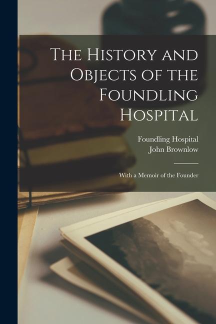 The History and Objects of the Foundling Hospital: With a Memoir of the Founder