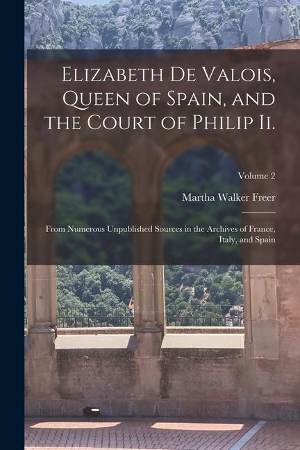 Elizabeth De Valois, Queen of Spain, and the Court of Philip Ii.: From Numerous Unpublished Sources in the Archives of France, Italy, and Spain; Volum