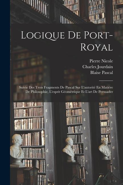 Logique De Port-Royal: Suivie Des Trois Fragments De Pascal Sur L'autorité En Matière De Philosophie, L'esprit Géométrique Et L'art De Persua