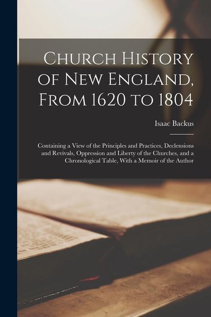 Church History of New England, From 1620 to 1804: Containing a View of the Principles and Practices, Declensions and Revivals, Oppression and Liberty