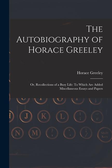 The Autobiography of Horace Greeley: Or, Recollections of a Busy Life: To Which Are Added Miscellaneous Essays and Papers