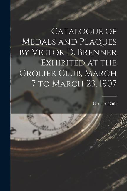 Catalogue of Medals and Plaques by Victor D. Brenner Exhibited at the Grolier Club, March 7 to March 23, 1907