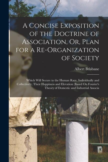 A Concise Exposition of the Doctrine of Association, Or, Plan for a Re-Organization of Society: Which Will Secure to the Human Race, Individually and