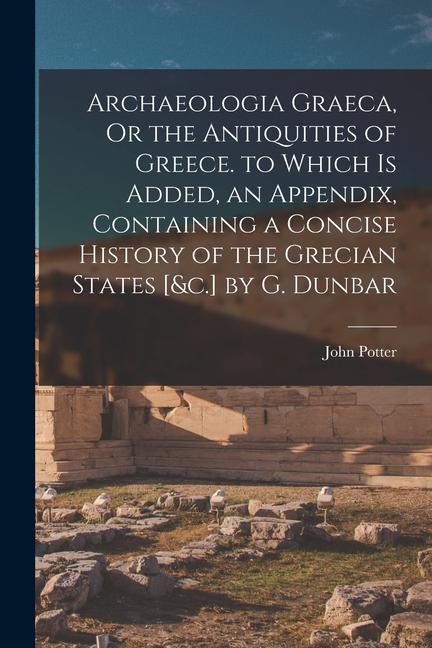 Archaeologia Graeca, Or the Antiquities of Greece. to Which Is Added, an Appendix, Containing a Concise History of the Grecian States [&c.] by G. Dunb