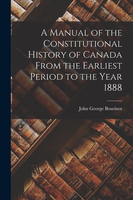 A Manual of the Constitutional History of Canada From the Earliest Period to the Year 1888