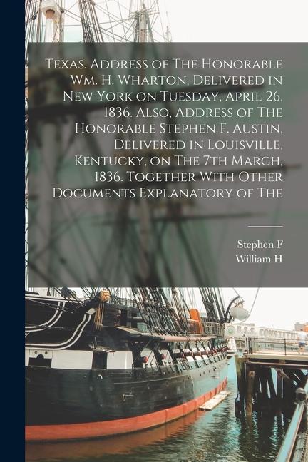 Texas. Address of The Honorable Wm. H. Wharton, Delivered in New York on Tuesday, April 26, 1836. Also, Address of The Honorable Stephen F. Austin, De