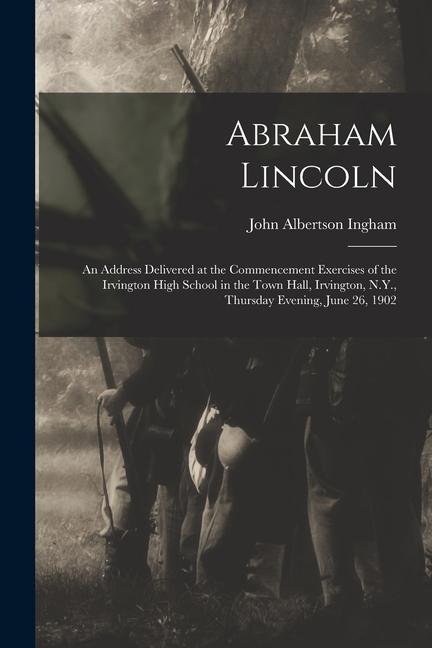 Abraham Lincoln: An Address Delivered at the Commencement Exercises of the Irvington High School in the Town Hall, Irvington, N.Y., Thu