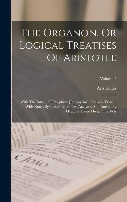 The Organon, Or Logical Treatises Of Aristotle: With The Introd. Of Porphyry [porphyrius]. Literally Transl., With Notes, Syllogistic Examples, Analys