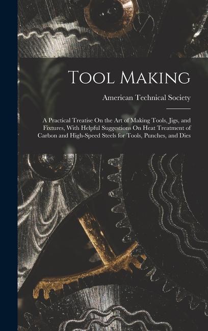 Tool Making: A Practical Treatise On the Art of Making Tools, Jigs, and Fixtures, With Helpful Suggestions On Heat Treatment of Car