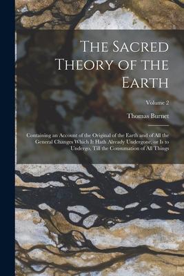 The Sacred Theory of the Earth: Containing an Account of the Original of the Earth and of all the General Changes Which it Hath Already Undergone, or