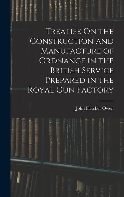 Treatise On the Construction and Manufacture of Ordnance in the British Service Prepared in the Royal Gun Factory